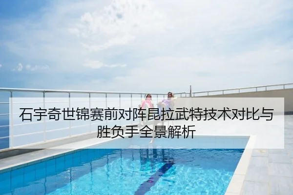石宇奇世锦赛前对阵昆拉武特技术对比与胜负手全景解析