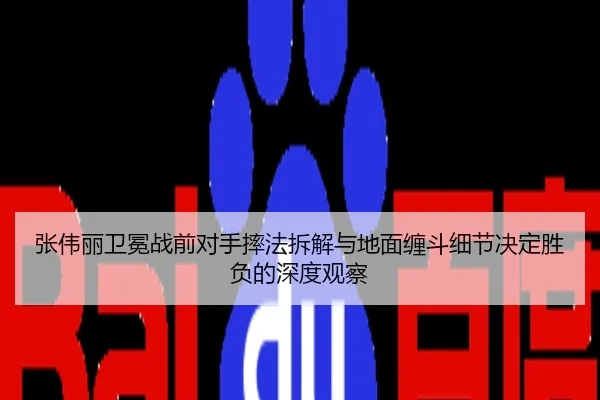 张伟丽卫冕战前对手摔法拆解与地面缠斗细节决定胜负的深度观察