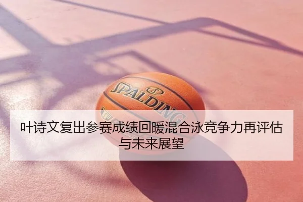 叶诗文复出参赛成绩回暖混合泳竞争力再评估与未来展望