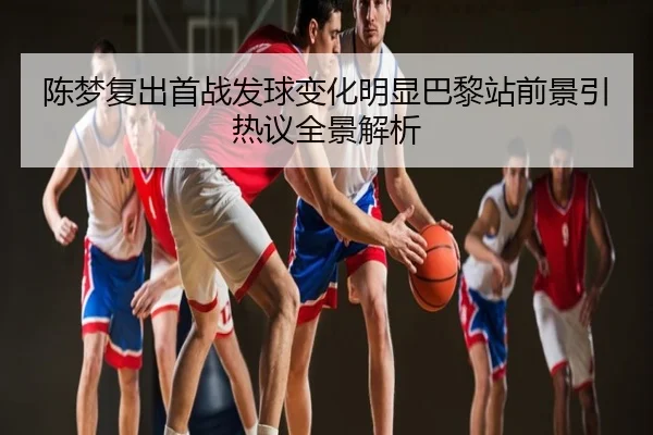 陈梦复出首战发球变化明显巴黎站前景引热议全景解析
