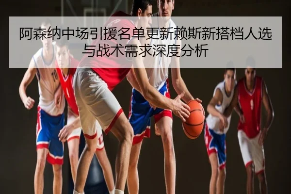 阿森纳中场引援名单更新赖斯新搭档人选与战术需求深度分析
