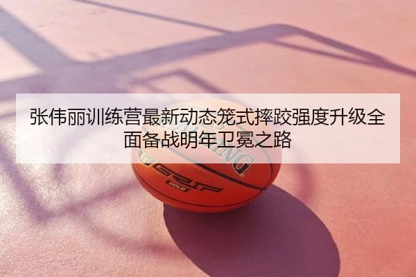 张伟丽训练营最新动态笼式摔跤强度升级全面备战明年卫冕之路