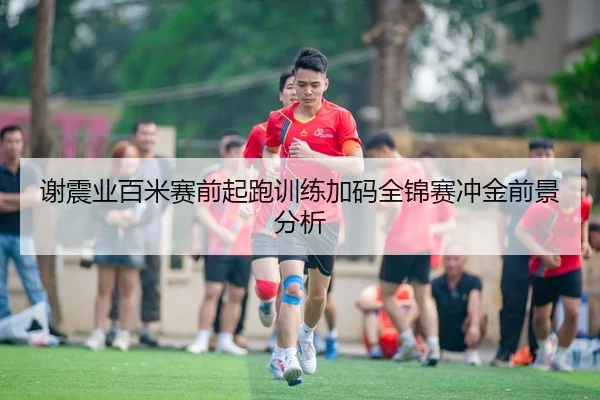 谢震业百米赛前起跑训练加码全锦赛冲金前景分析